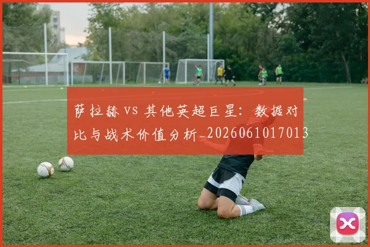 萨拉赫 vs 其他英超巨星：数据对比与战术价值分析_20260610170138
