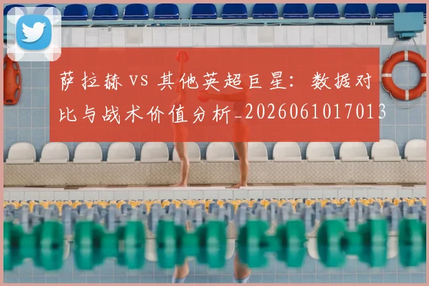 萨拉赫 vs 其他英超巨星：数据对比与战术价值分析_20260610170138