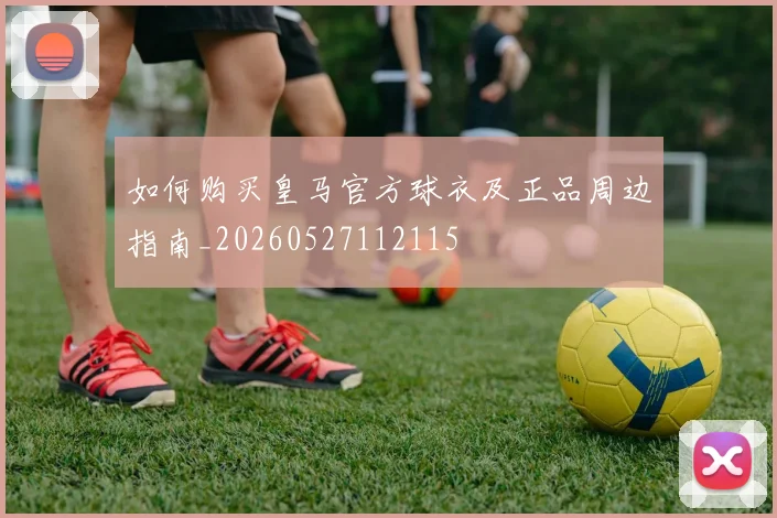 如何购买皇马官方球衣及正品周边指南_20260527112115