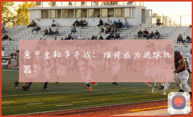 意甲金靴争夺战：谁将成为进球机器？