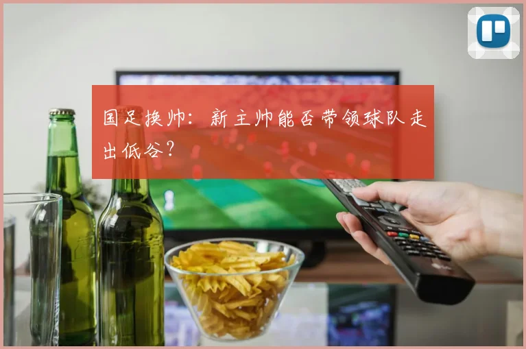 国足换帅:新主帅能否带领球队走出低谷?