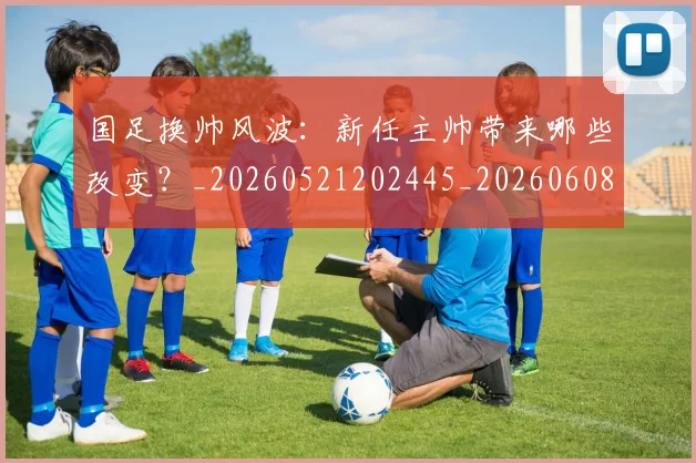 国足换帅风波:新任主帅带来哪些改变?_20260521202445_20260608142930