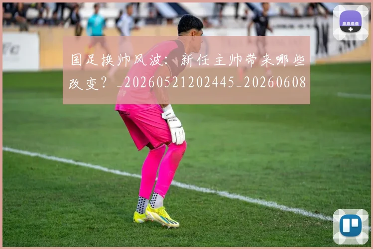 国足换帅风波:新任主帅带来哪些改变?_20260521202445_20260608142930